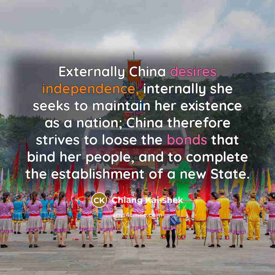 “Externally China desires independence, internally she seeks to maintain her existence as a nation; China therefore strives to loose the bonds that bind her people, and to complete the establishment of a new State.” quote by Chiang Kai-shek