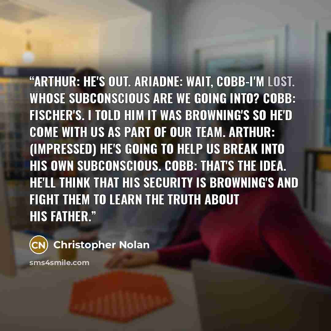 “ARTHUR: He's out. ARIADNE: Wait, Cobb-I'm lost. Whose subconscious are we going into? COBB: Fischer's. I told him it was Browning's so he'd come with us as part of our team. ARTHUR: (impressed) He's going to help us break into his own subconscious. COBB: That's the idea. He'll think that his…” quote by Christopher Nolan