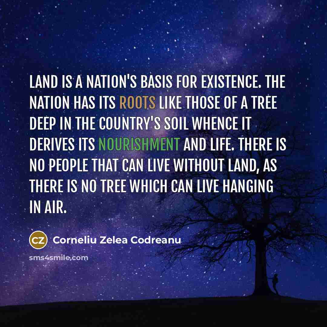 “Land is a nation's basis for existence. The nation has its roots like those of a tree deep in the country's soil whence it derives its nourishment and life. There is no people that can live without land, as there is no tree which can live hanging in air.” quote by Corneliu Zelea Codreanu