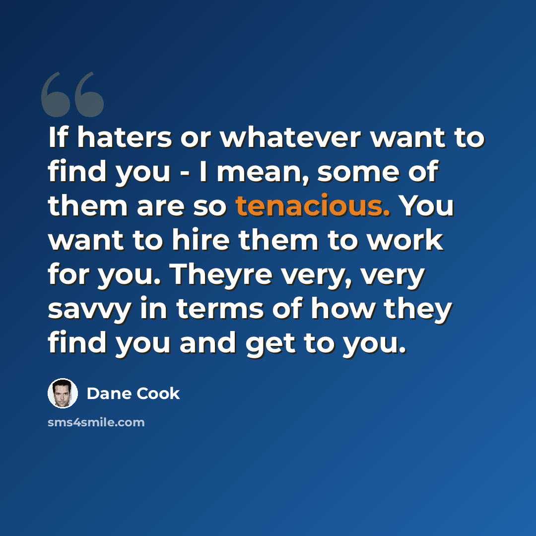 “If haters or whatever want to find you - I mean, some of them are so tenacious. You want to hire them to work for you. Theyre very, very savvy in terms of how they find you and get to you.” quote by Dane Cook