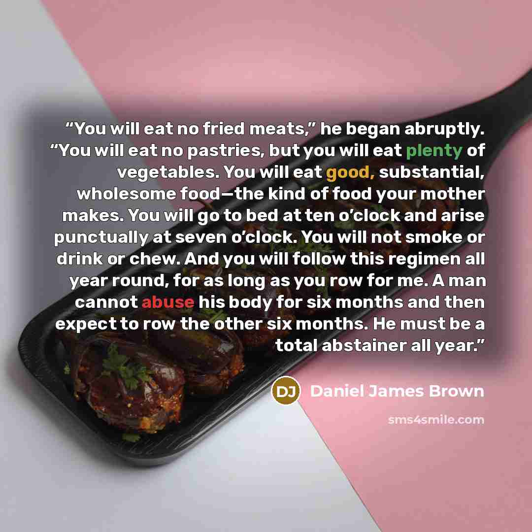 “You will eat no fried meats,” he began abruptly. “You will eat no pastries, but you will eat plenty of vegetables. You will eat good, substantial, wholesome food—the kind of food your mother makes. You will go to bed at ten o’clock and arise punctually at seven o’clock. You will not smoke or drink…” quote by Daniel James Brown