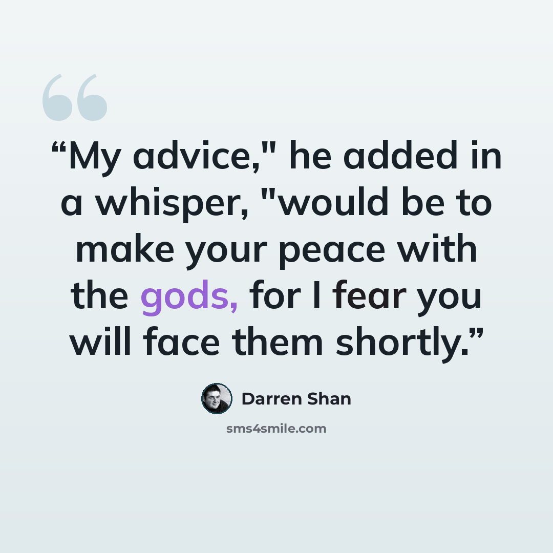 “My advice," he added in a whisper, "would be to make your peace with the gods, for I fear you will face them shortly.” quote by Darren Shan