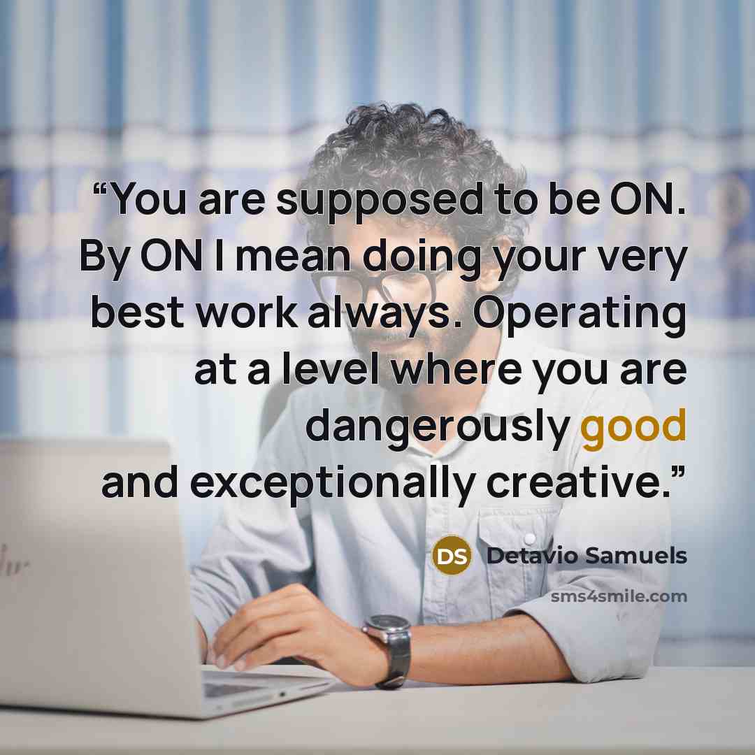 “You are supposed to be ON. By ON I mean doing your very best work always. Operating at a level where you are dangerously good and exceptionally creative.” quote by Detavio Samuels