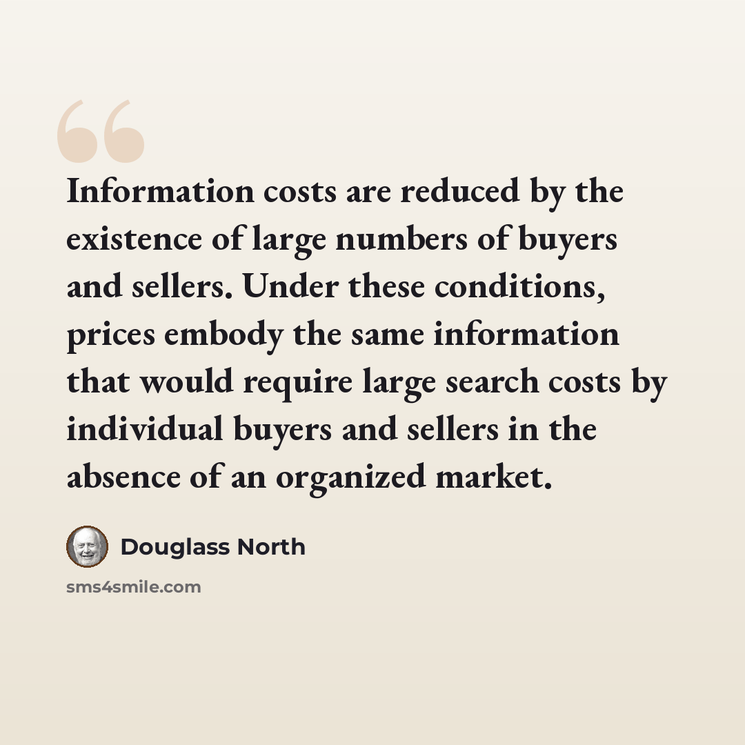 “Information costs are reduced by the existence of large numbers of buyers and sellers. Under these conditions, prices embody the same information that would require large search costs by individual buyers and sellers in the absence of an organized market.” quote by Douglass North