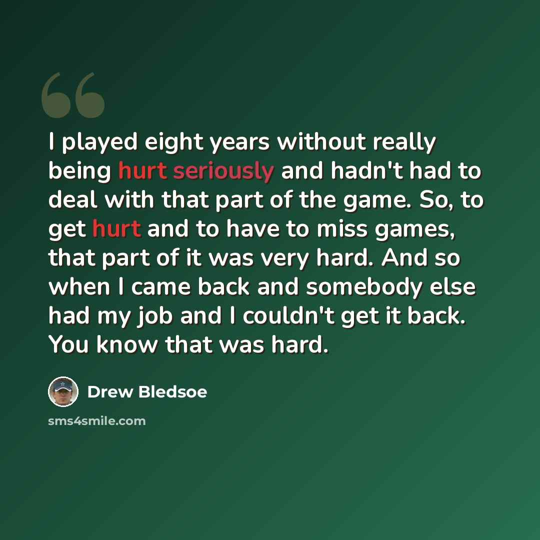 “I played eight years without really being hurt seriously and hadn't had to deal with that part of the game. So, to get hurt and to have to miss games, that part of it was very hard. And so when I came back and somebody else had my job and I couldn't get it back. You know that was hard.” quote by Drew Bledsoe