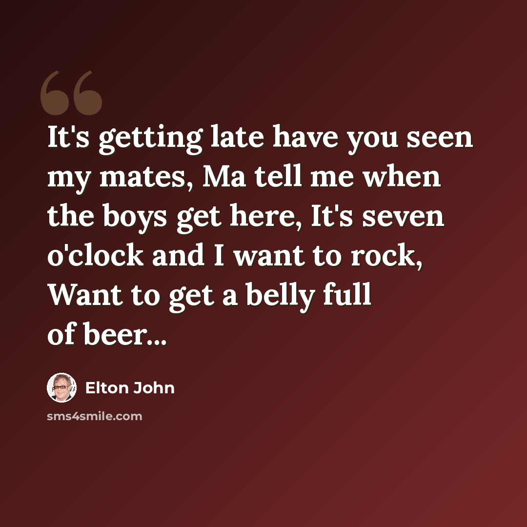 “It's getting late have you seen my mates, Ma tell me when the boys get here, It's seven o'clock and I want to rock, Want to get a belly full of beer...” quote by Elton John