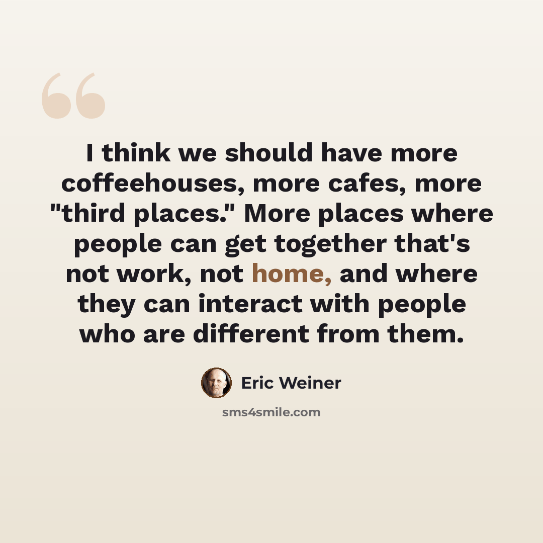 “I think we should have more coffeehouses, more cafes, more "third places." More places where people can get together that's not work, not home, and where they can interact with people who are different from them.” quote by Eric Weiner