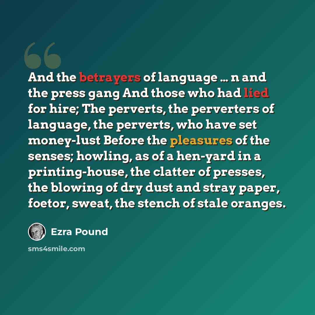 “And the betrayers of language … n and the press gang And those who had lied for hire; The perverts, the perverters of language, the perverts, who have set money-lust Before the pleasures of the senses; howling, as of a hen-yard in a printing-house, the clatter of presses, the blowing of dry dust…” quote by Ezra Pound
