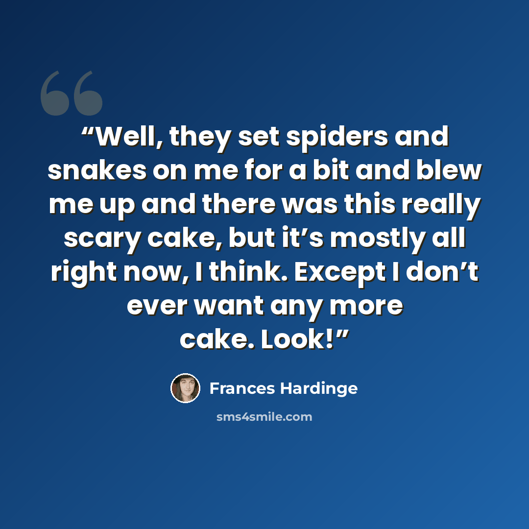 “Well, they set spiders and snakes on me for a bit and blew me up and there was this really scary cake, but it’s mostly all right now, I think. Except I don’t ever want any more cake. Look!” quote by Frances Hardinge
