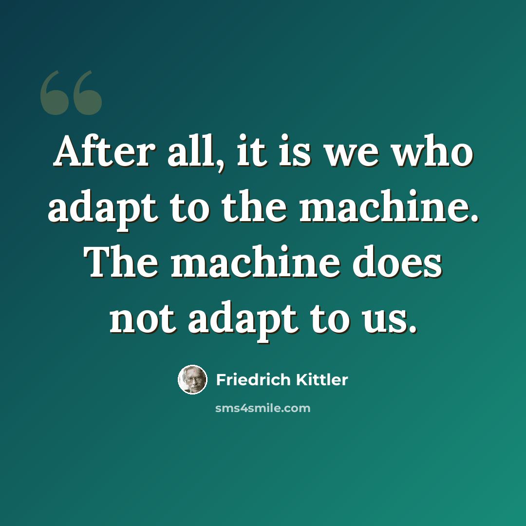 “After all, it is we who adapt to the machine. The machine does not adapt to us.” quote by Friedrich Kittler