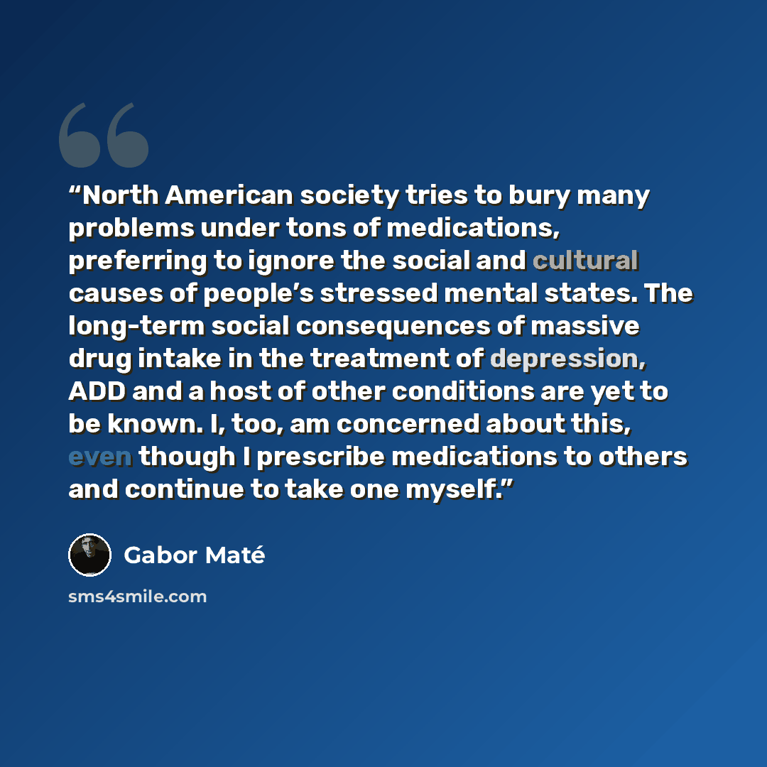 “North American society tries to bury many problems under tons of medications, preferring to ignore the social and cultural causes of people’s stressed mental states. The long-term social consequences of massive drug intake in the treatment of depression, ADD and a host of other conditions are yet…” quote by Gabor Maté