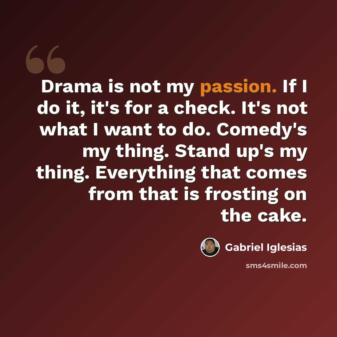 “Drama is not my passion. If I do it, it's for a check. It's not what I want to do. Comedy's my thing. Stand up's my thing. Everything that comes from that is frosting on the cake.” quote by Gabriel Iglesias