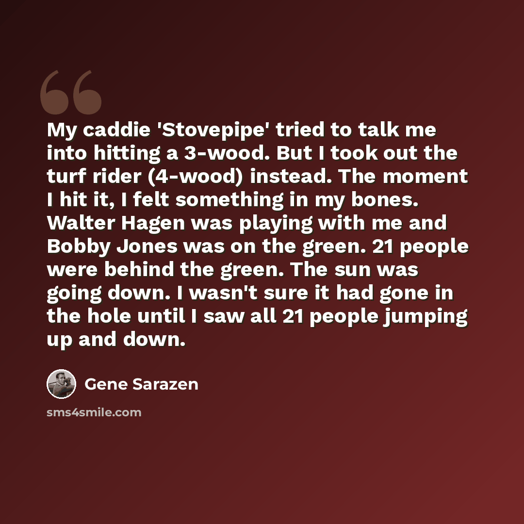 “My caddie 'Stovepipe' tried to talk me into hitting a 3-wood. But I took out the turf rider (4-wood) instead. The moment I hit it, I felt something in my bones. Walter Hagen was playing with me and Bobby Jones was on the green. 21 people were behind the green. The sun was going down. I wasn't sure…” quote by Gene Sarazen