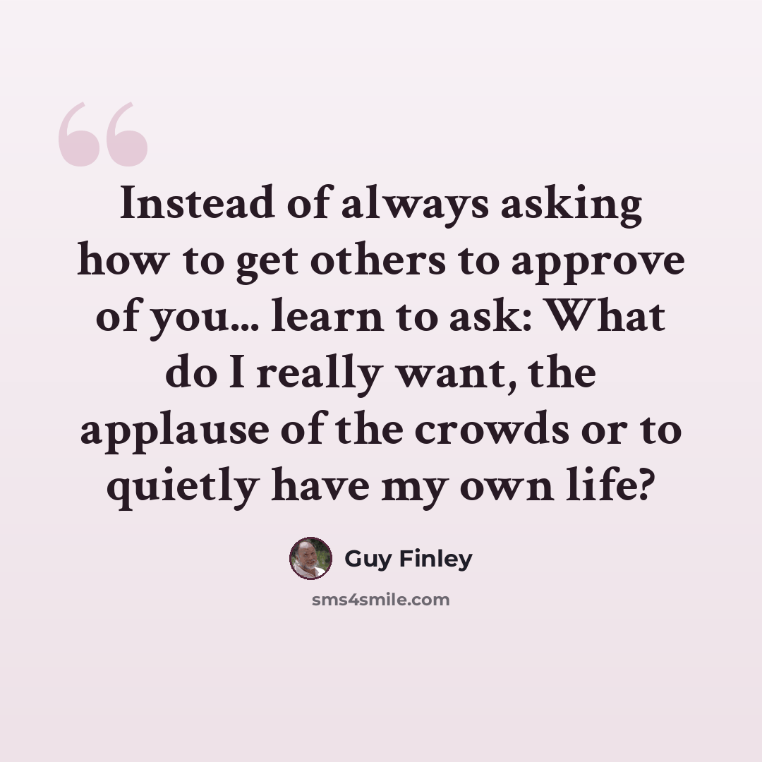 “Instead of always asking how to get others to approve of you... learn to ask: What do I really want, the applause of the crowds or to quietly have my own life?” quote by Guy Finley