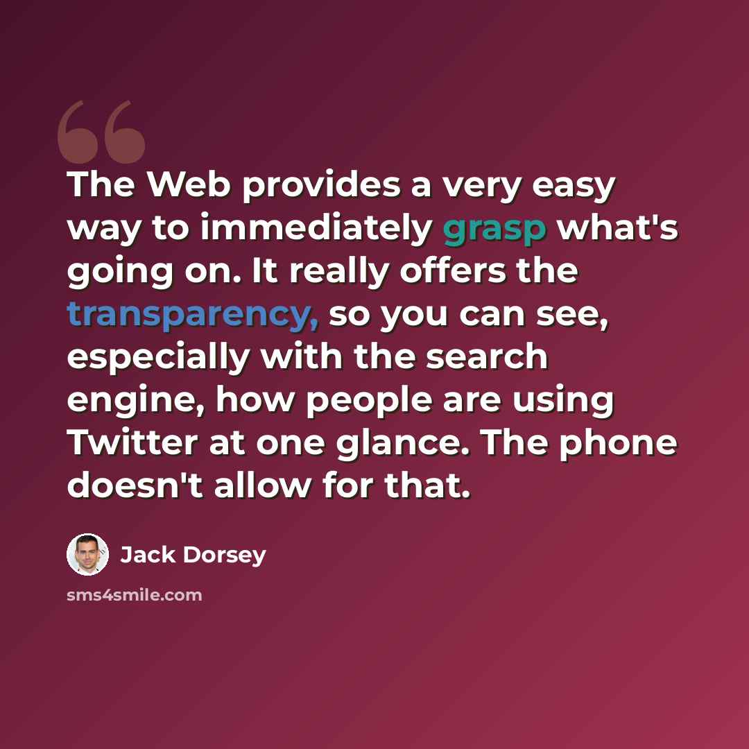 “The Web provides a very easy way to immediately grasp what's going on. It really offers the transparency, so you can see, especially with the search engine, how people are using Twitter at one glance. The phone doesn't allow for that.” quote by Jack Dorsey