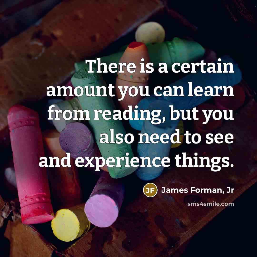 “There is a certain amount you can learn from reading, but you also need to see and experience things.” quote by James Forman, Jr