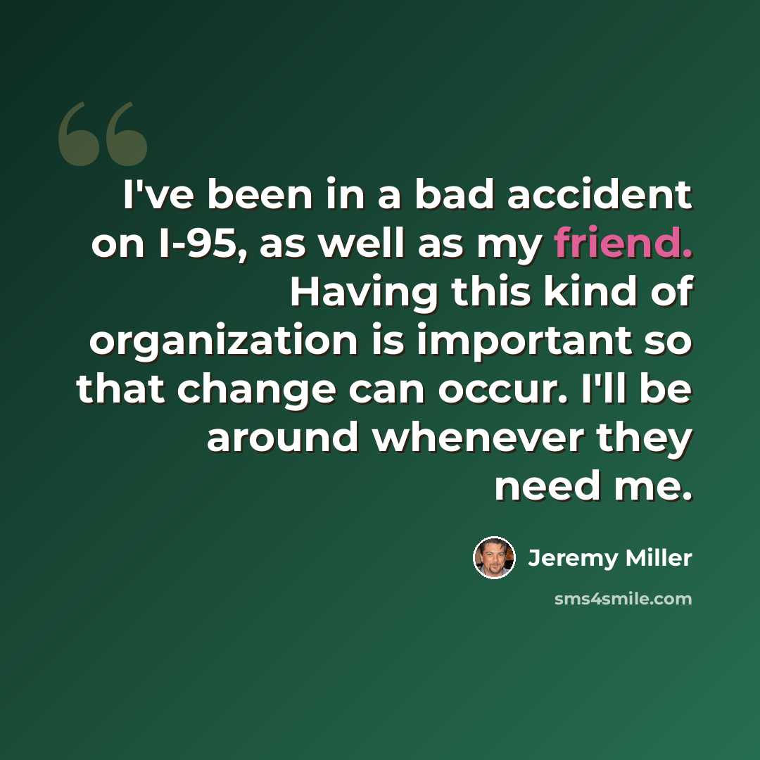 “I've been in a bad accident on I-95, as well as my friend. Having this kind of organization is important so that change can occur. I'll be around whenever they need me.” quote by Jeremy Miller
