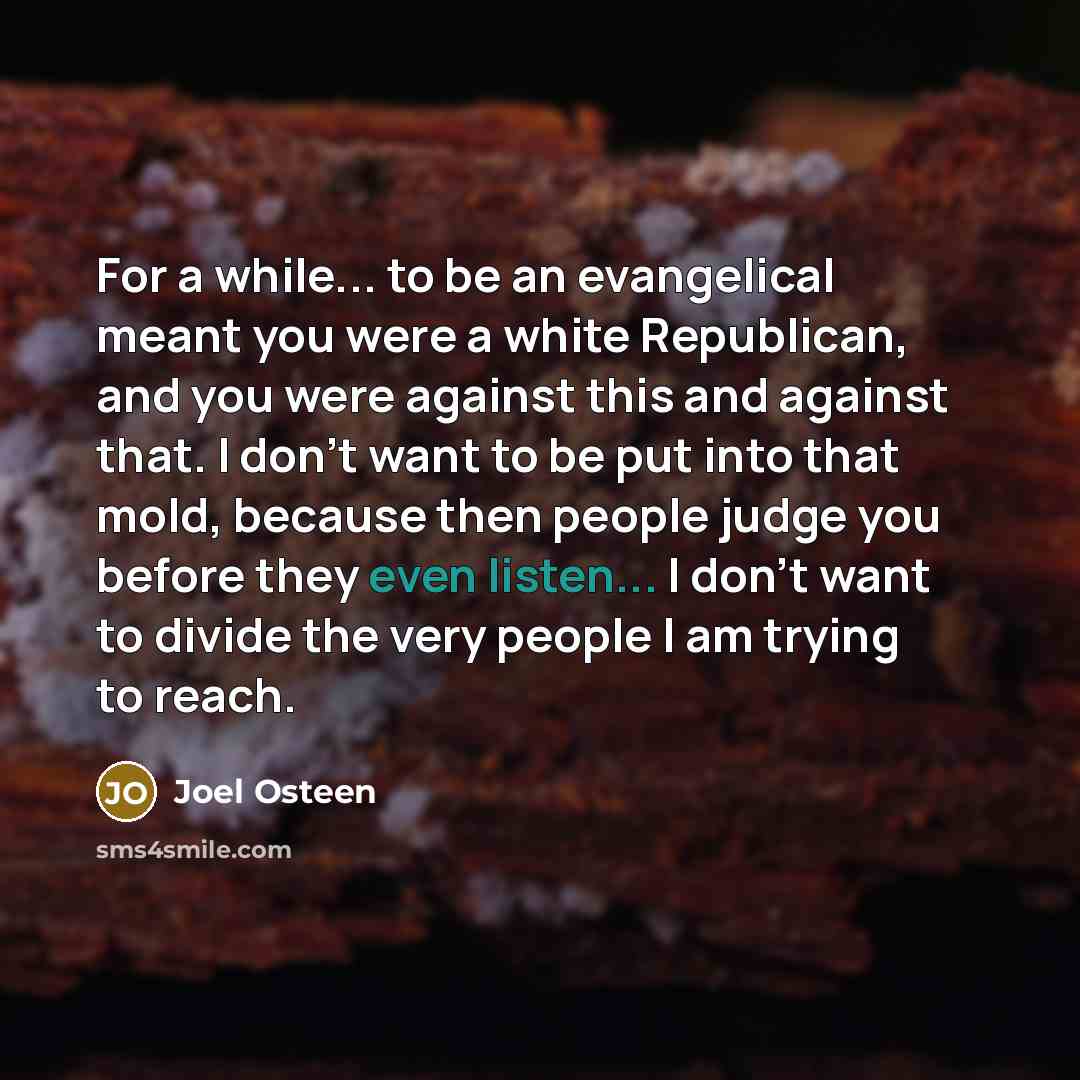 “For a while... to be an evangelical meant you were a white Republican, and you were against this and against that. I don't want to be put into that mold, because then people judge you before they even listen... I don't want to divide the very people I am trying to reach.” quote by Joel Osteen