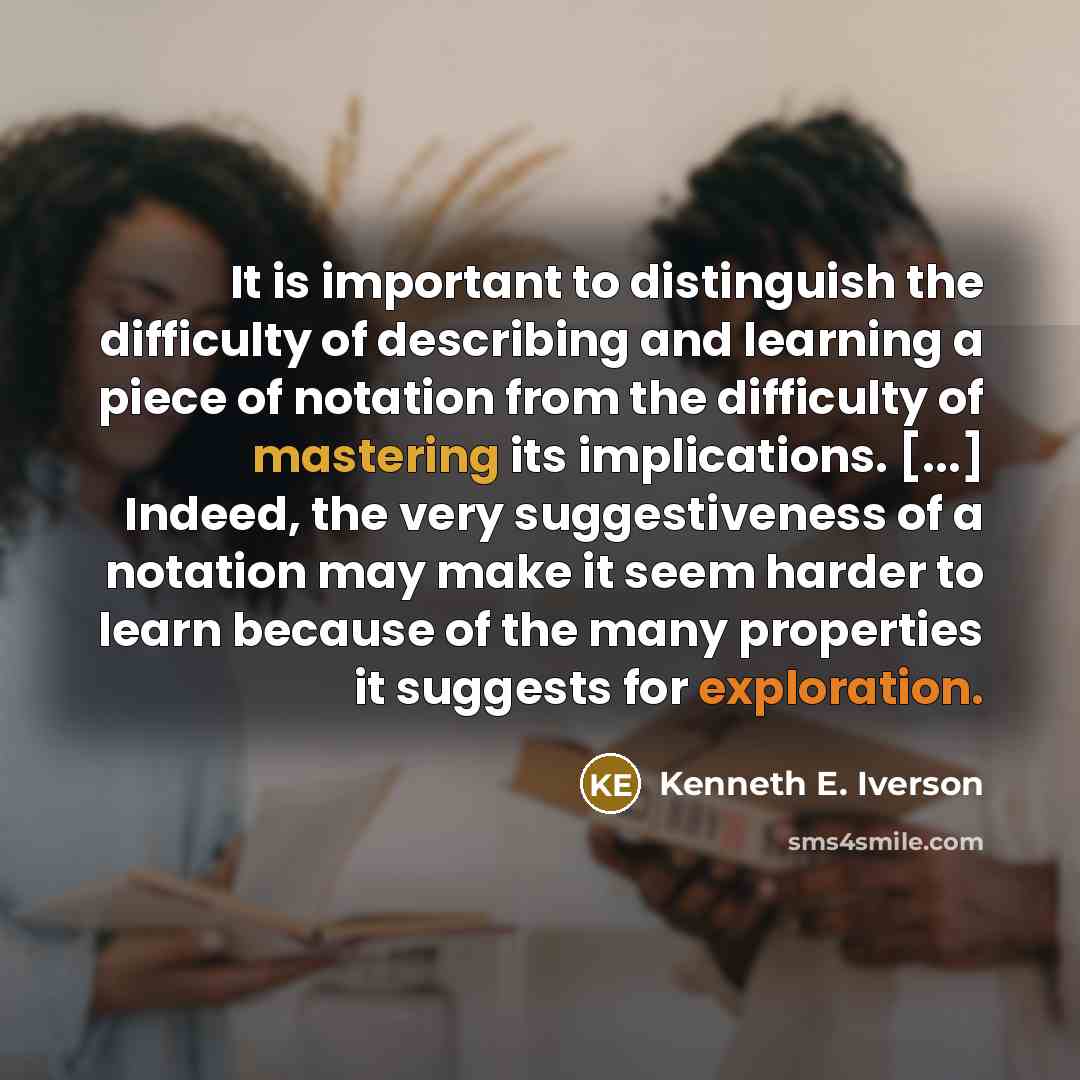 “It is important to distinguish the difficulty of describing and learning a piece of notation from the difficulty of mastering its implications. [...] Indeed, the very suggestiveness of a notation may make it seem harder to learn because of the many properties it suggests for exploration.” quote by Kenneth E. Iverson