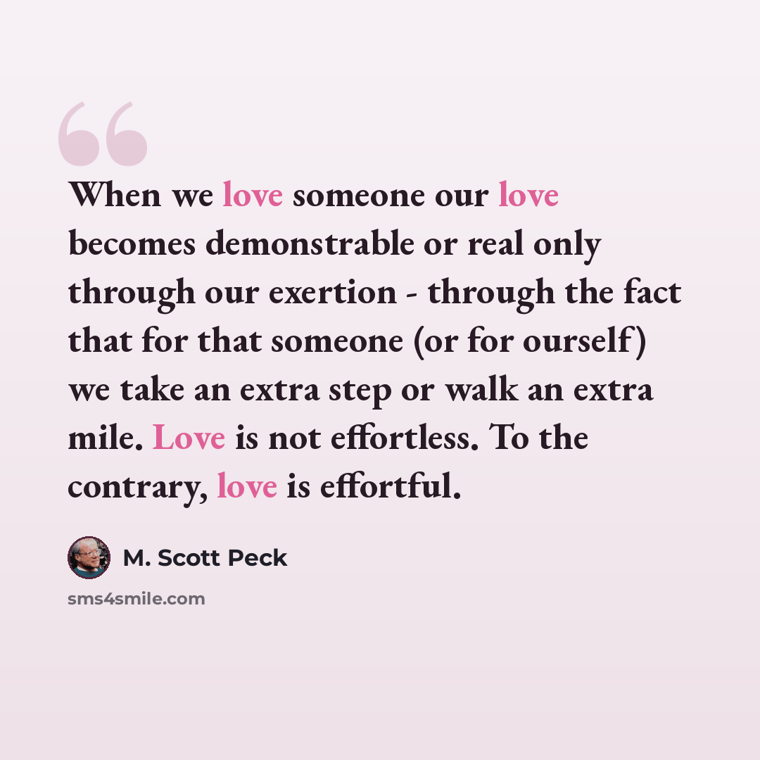 “When we love someone our love becomes demonstrable or real only through our exertion - through the fact that for that someone (or for ourself) we take an extra step or walk an extra mile. Love is not effortless. To the contrary, love is effortful.” quote by M. Scott Peck
