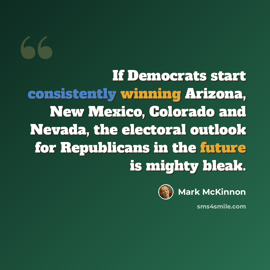 “If Democrats start consistently winning Arizona, New Mexico, Colorado and Nevada, the electoral outlook for Republicans in the future is mighty bleak.” quote by Mark McKinnon