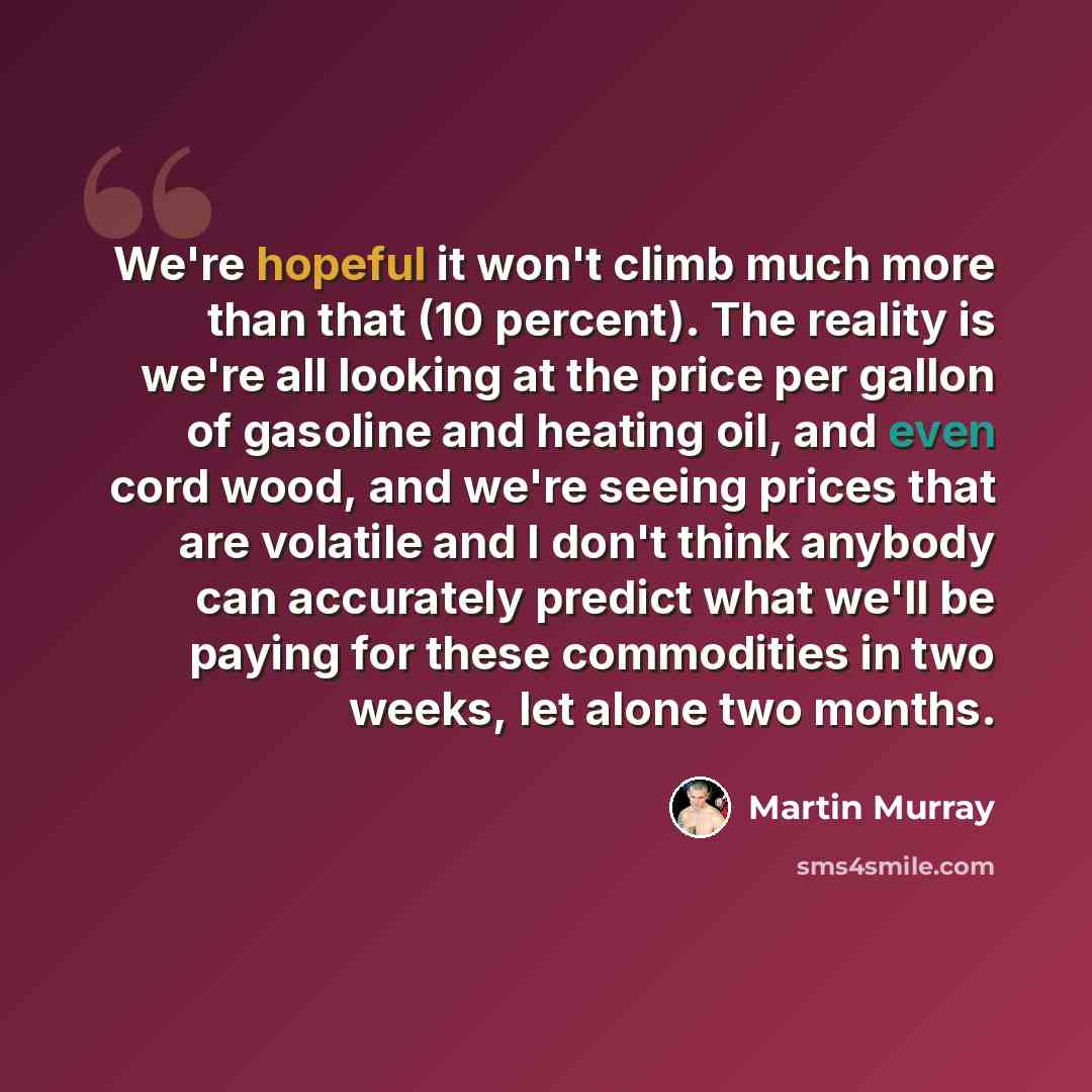 “We're hopeful it won't climb much more than that (10 percent). The reality is we're all looking at the price per gallon of gasoline and heating oil, and even cord wood, and we're seeing prices that are volatile and I don't think anybody can accurately predict what we'll be paying for these…” quote by Martin Murray
