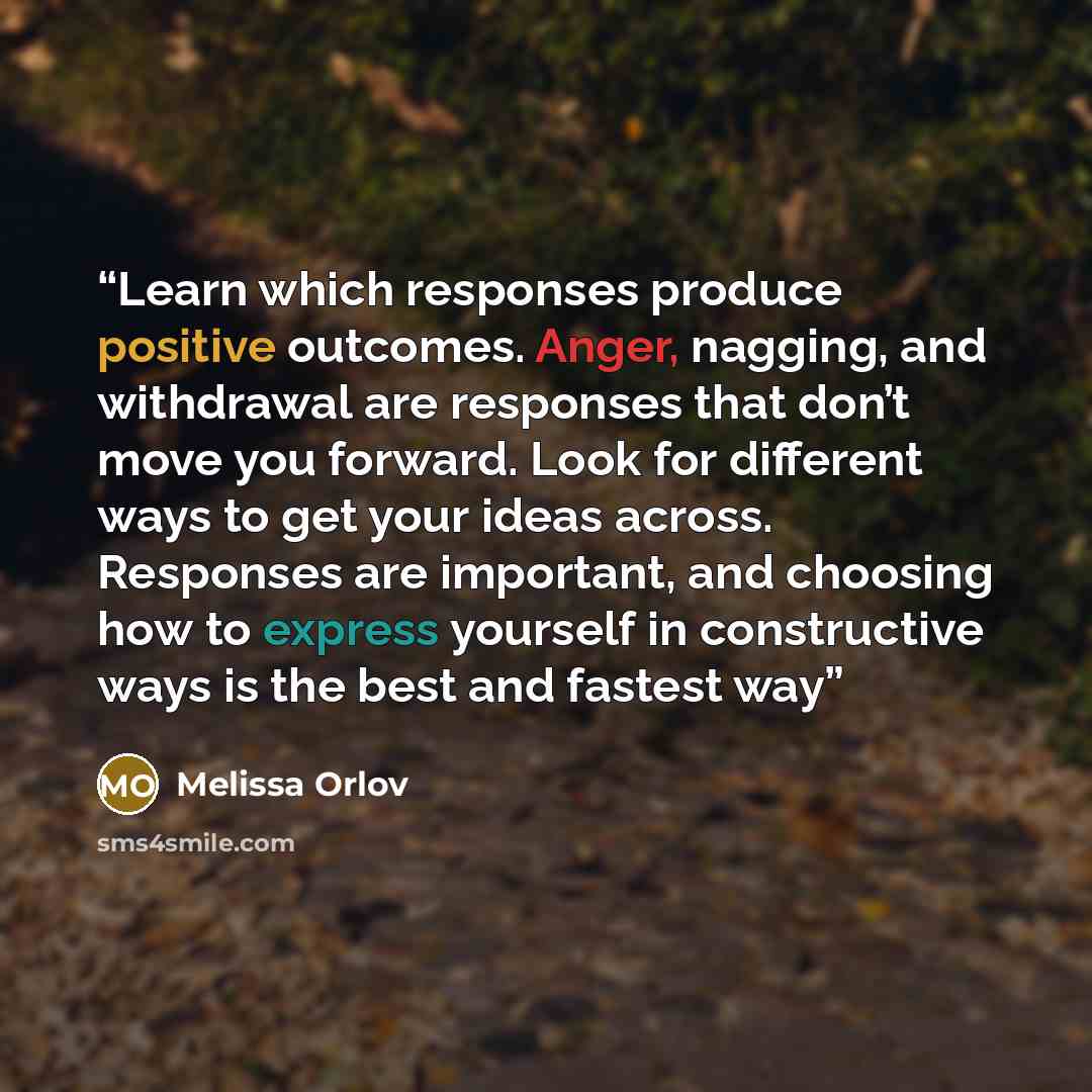 “Learn which responses produce positive outcomes. Anger, nagging, and withdrawal are responses that don’t move you forward. Look for different ways to get your ideas across. Responses are important, and choosing how to express yourself in constructive ways is the best and fastest way” quote by Melissa Orlov