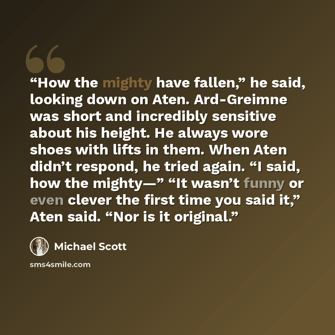 “How the mighty have fallen,” he said, looking down on Aten. Ard-Greimne was short and incredibly sensitive about his height. He always wore shoes with lifts in them. When Aten didn’t respond, he tried again. “I said, how the mighty—” “It wasn’t funny or even clever the first time you said it,”…” quote by Michael Scott