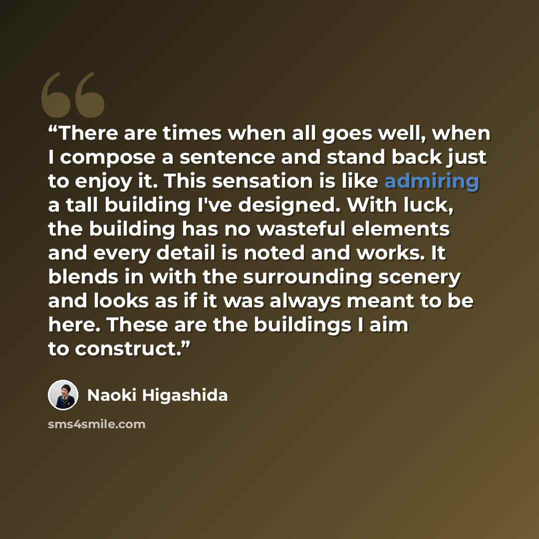 “There are times when all goes well, when I compose a sentence and stand back just to enjoy it. This sensation is like admiring a tall building I've designed. With luck, the building has no wasteful elements and every detail is noted and works. It blends in with the surrounding scenery and looks as…” quote by Naoki Higashida