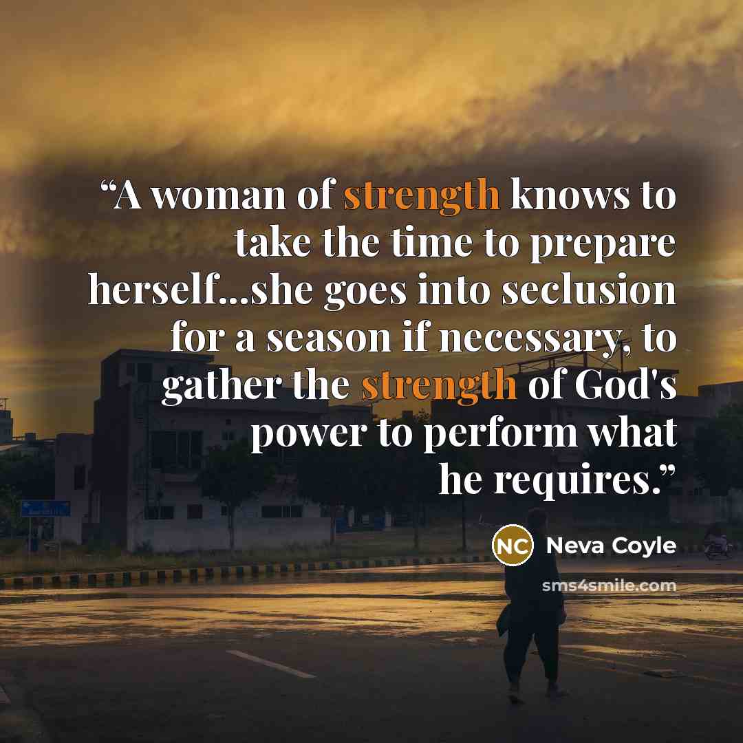 “A woman of strength knows to take the time to prepare herself...she goes into seclusion for a season if necessary, to gather the strength of God's power to perform what he requires.” quote by Neva Coyle