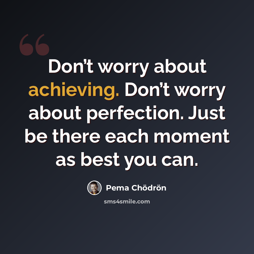 “Don’t worry about achieving. Don’t worry about perfection. Just be there each moment as best you can.” quote by Pema Chodron
