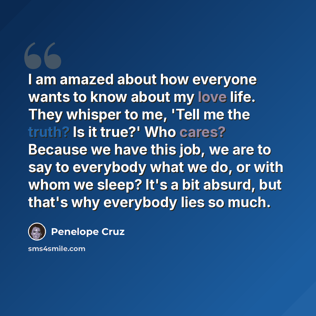“I am amazed about how everyone wants to know about my love life. They whisper to me, 'Tell me the truth? Is it true?' Who cares? Because we have this job, we are to say to everybody what we do, or with whom we sleep? It's a bit absurd, but that's why everybody lies so much.” quote by Penelope Cruz