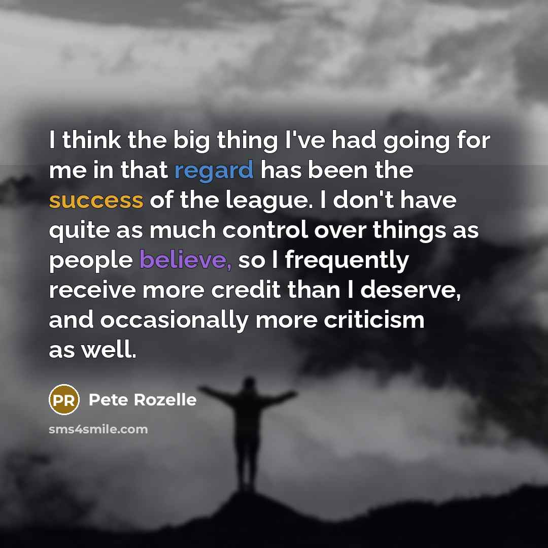 “I think the big thing I've had going for me in that regard has been the success of the league. I don't have quite as much control over things as people believe, so I frequently receive more credit than I deserve, and occasionally more criticism as well.” quote by Pete Rozelle