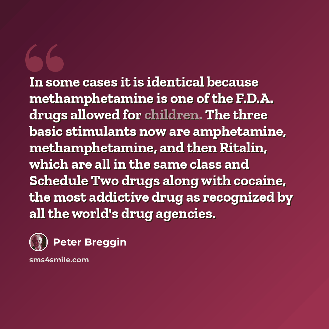 “In some cases it is identical because methamphetamine is one of the F.D.A. drugs allowed for children. The three basic stimulants now are amphetamine, methamphetamine, and then Ritalin, which are all in the same class and Schedule Two drugs along with cocaine, the most addictive drug as recognized…” quote by Peter Breggin