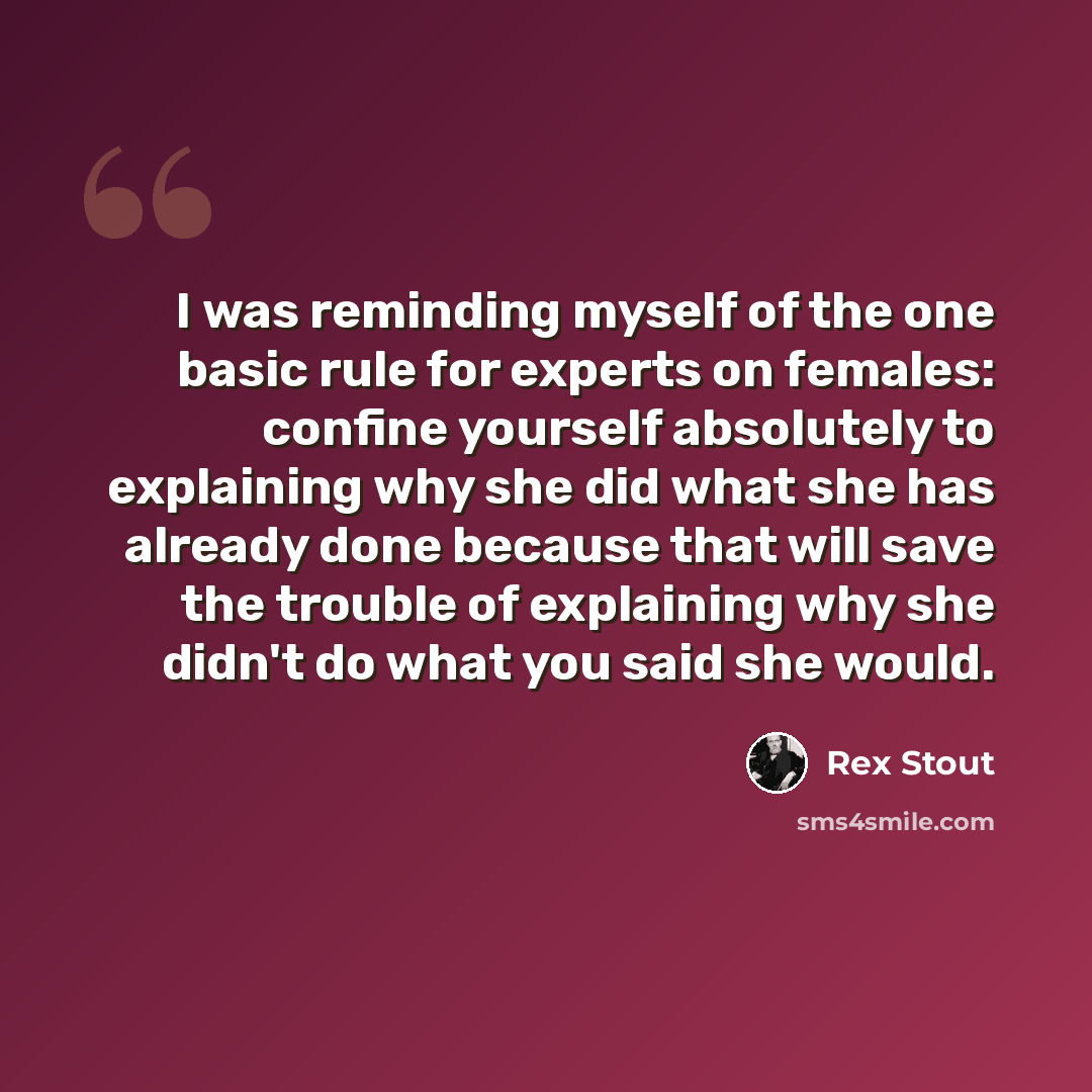 “I was reminding myself of the one basic rule for experts on females: confine yourself absolutely to explaining why she did what she has already done because that will save the trouble of explaining why she didn't do what you said she would.” quote by Rex Stout