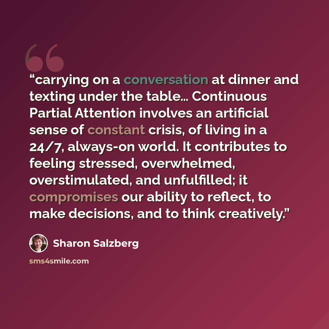 “carrying on a conversation at dinner and texting under the table… Continuous Partial Attention involves an artificial sense of constant crisis, of living in a 24/7, always-on world. It contributes to feeling stressed, overwhelmed, overstimulated, and unfulfilled; it compromises our ability to…” quote by Sharon Salzberg
