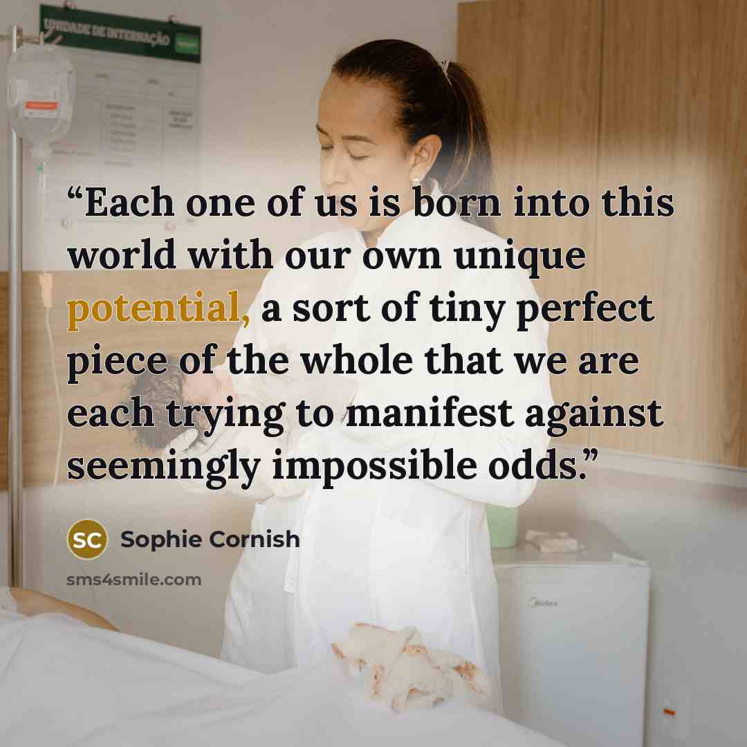 “Each one of us is born into this world with our own unique potential, a sort of tiny perfect piece of the whole that we are each trying to manifest against seemingly impossible odds.” quote by Sophie Cornish