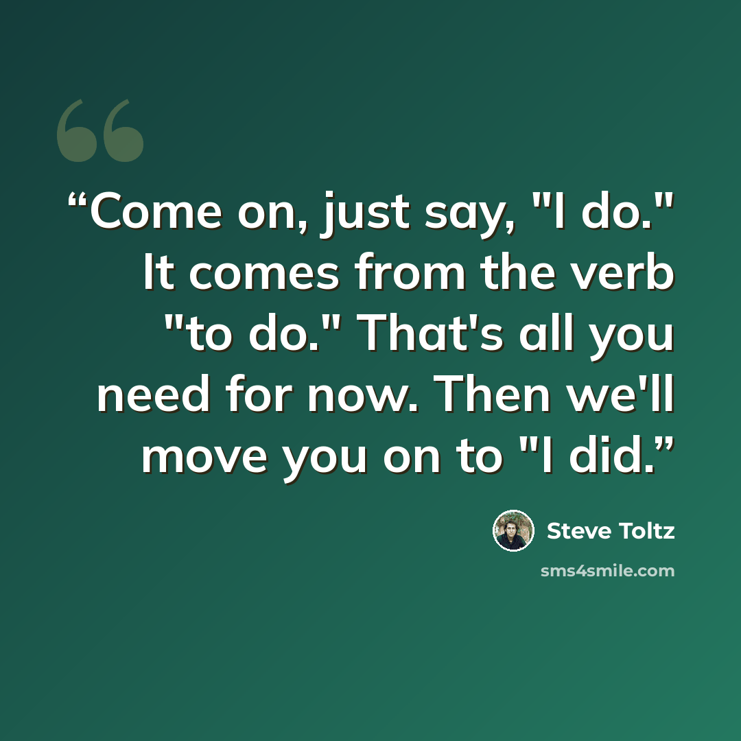 “Come on, just say, "I do." It comes from the verb "to do." That's all you need for now. Then we'll move you on to "I did.” quote by Steve Toltz