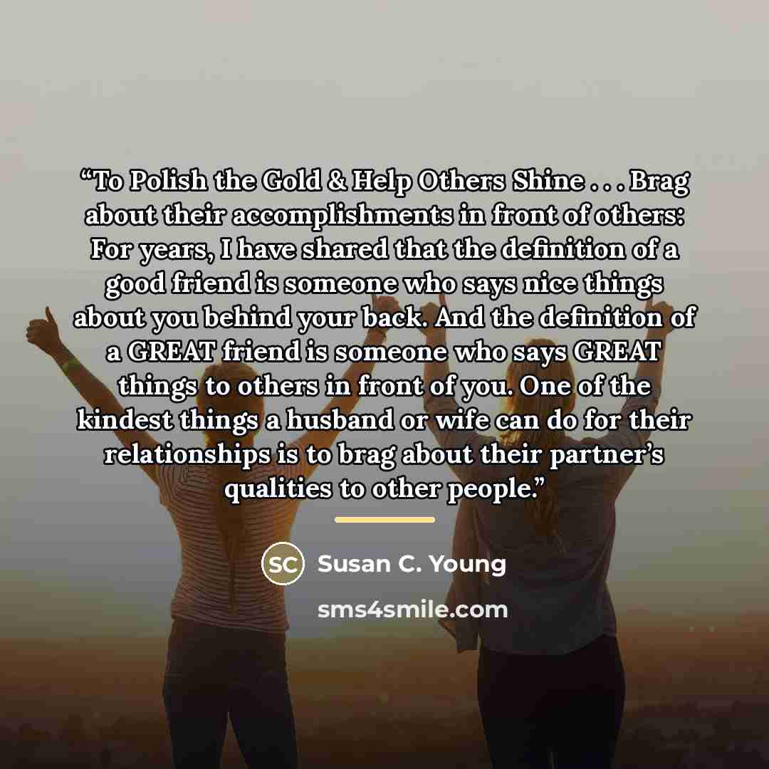 “To Polish the Gold & Help Others Shine . . . Brag about their accomplishments in front of others: For years, I have shared that the definition of a good friend is someone who says nice things about you behind your back. And the definition of a GREAT friend is someone who says GREAT things to…” quote by Susan C. Young
