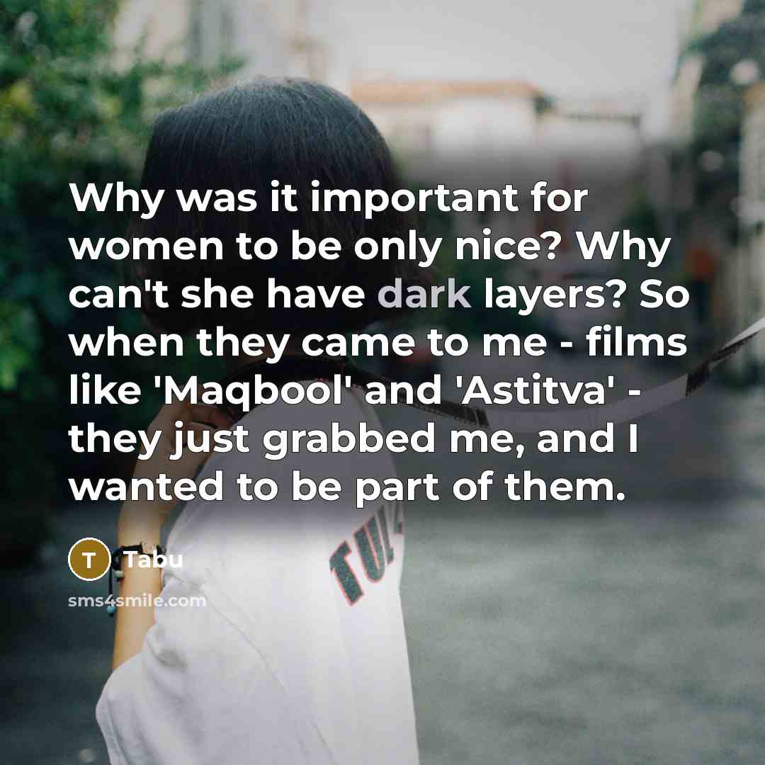 “Why was it important for women to be only nice? Why can't she have dark layers? So when they came to me - films like 'Maqbool' and 'Astitva' - they just grabbed me, and I wanted to be part of them.” quote by Tabu
