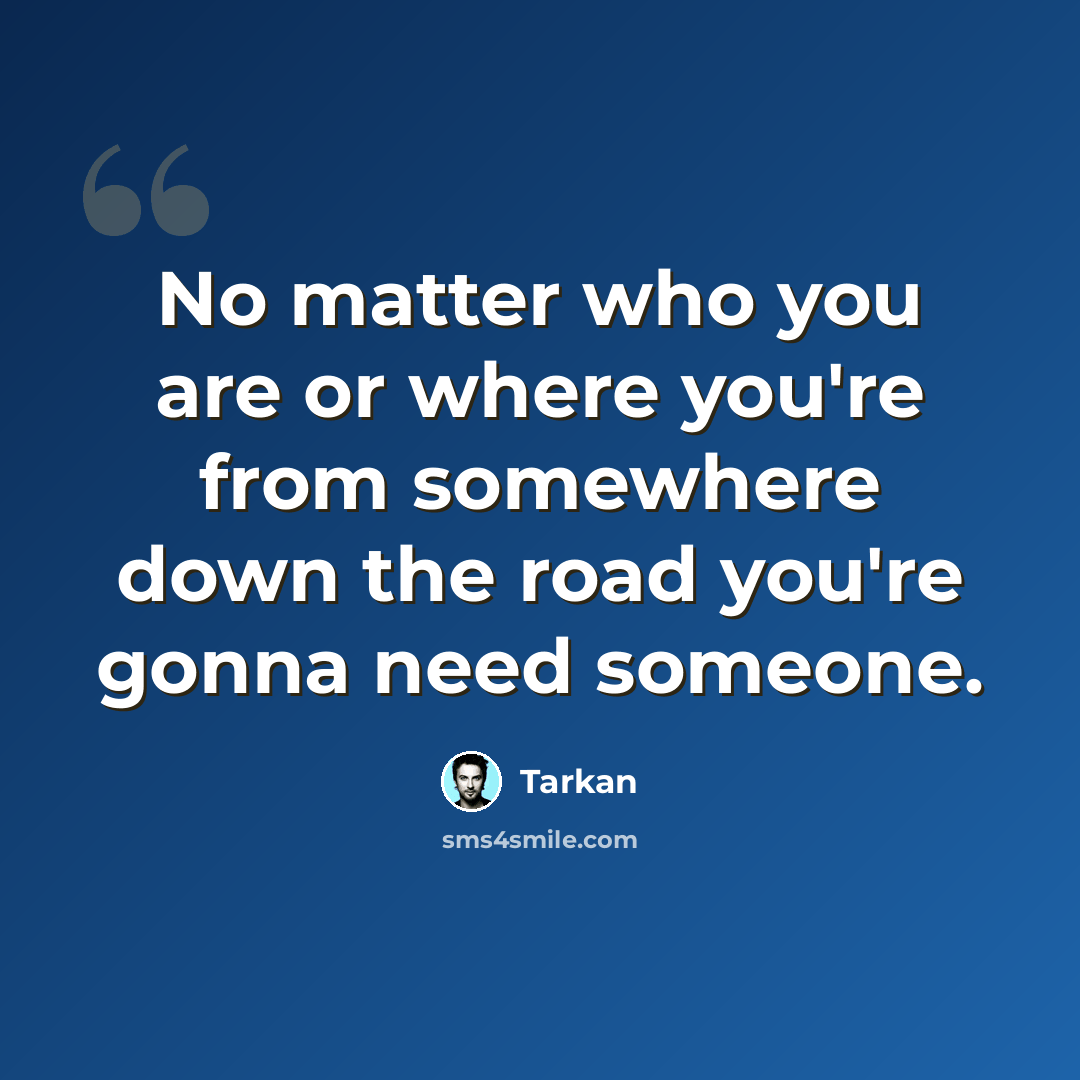 “No matter who you are or where you're from somewhere down the road you're gonna need someone.” quote by Tarkan