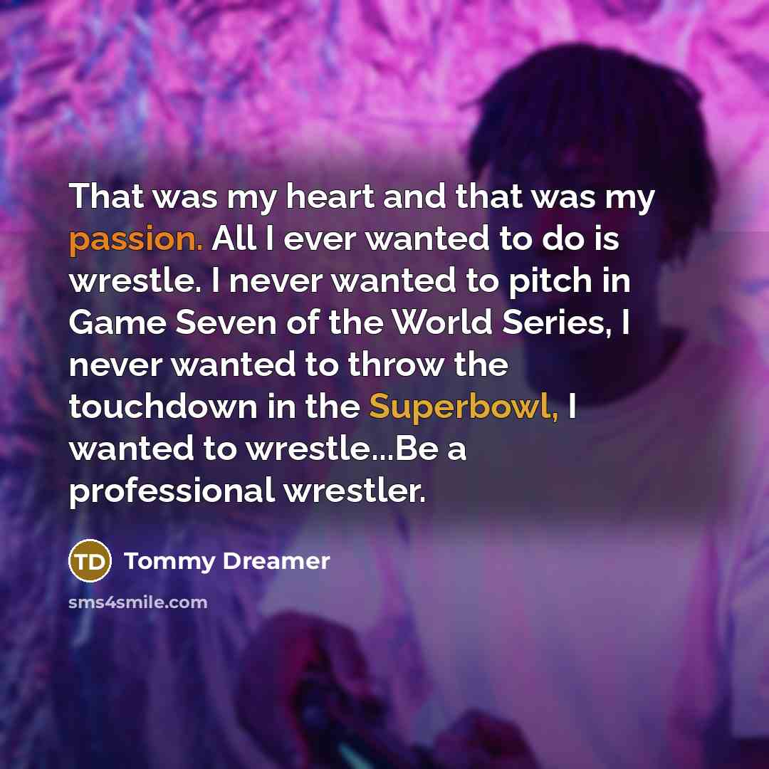 “That was my heart and that was my passion. All I ever wanted to do is wrestle. I never wanted to pitch in Game Seven of the World Series, I never wanted to throw the touchdown in the Superbowl, I wanted to wrestle...Be a professional wrestler.” quote by Tommy Dreamer