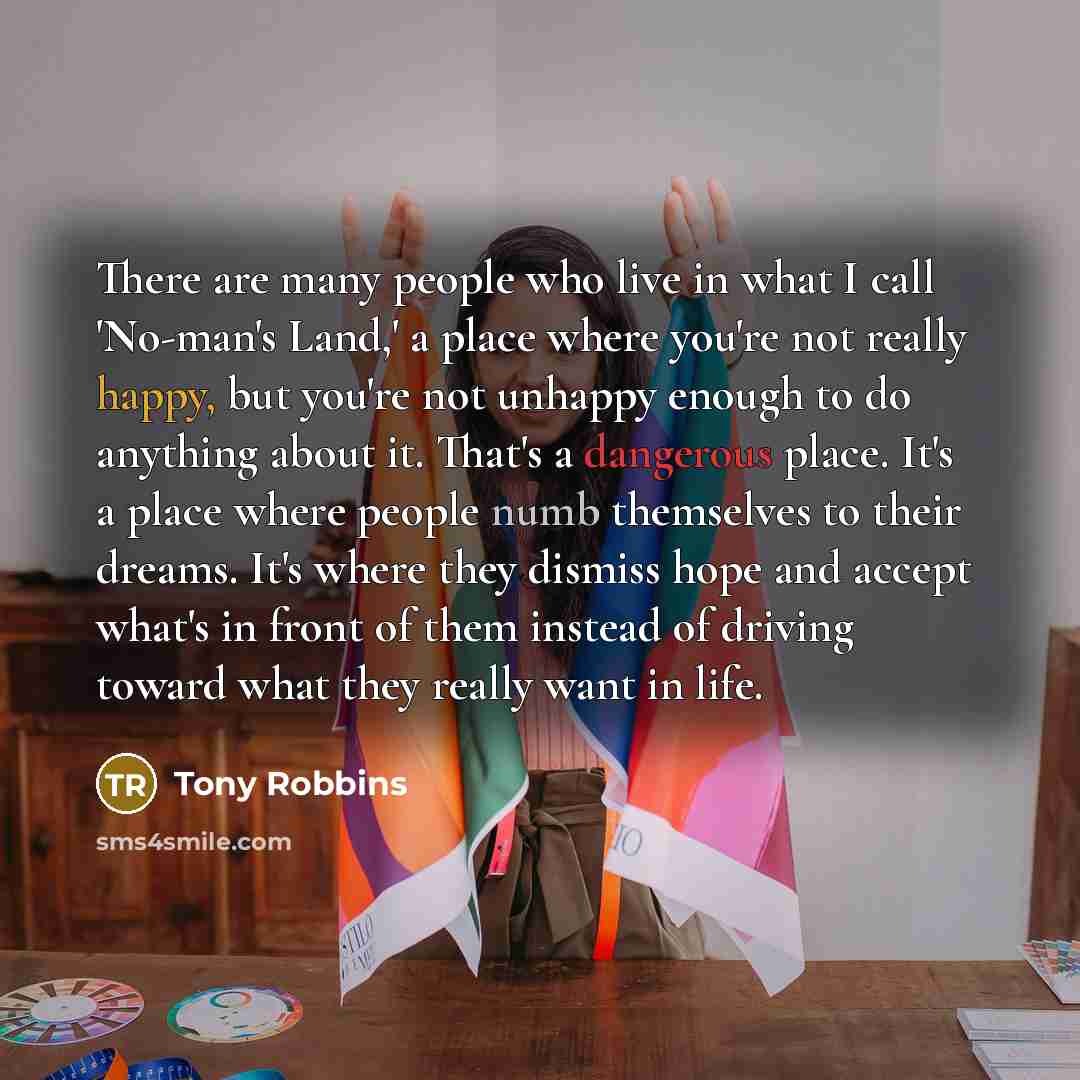 “There are many people who live in what I call 'No-man's Land,' a place where you're not really happy, but you're not unhappy enough to do anything about it. That's a dangerous place. It's a place where people numb themselves to their dreams. It's where they dismiss hope and accept what's in front…” quote by Tony Robbins