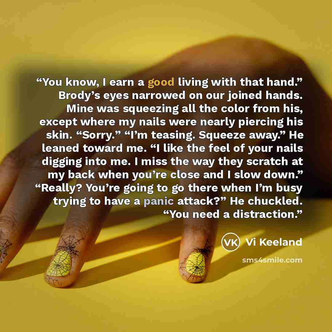 “You know, I earn a good living with that hand.” Brody’s eyes narrowed on our joined hands. Mine was squeezing all the color from his, except where my nails were nearly piercing his skin. “Sorry.” “I’m teasing. Squeeze away.” He leaned toward me. “I like the feel of your nails digging into me. I…” quote by Vi Keeland
