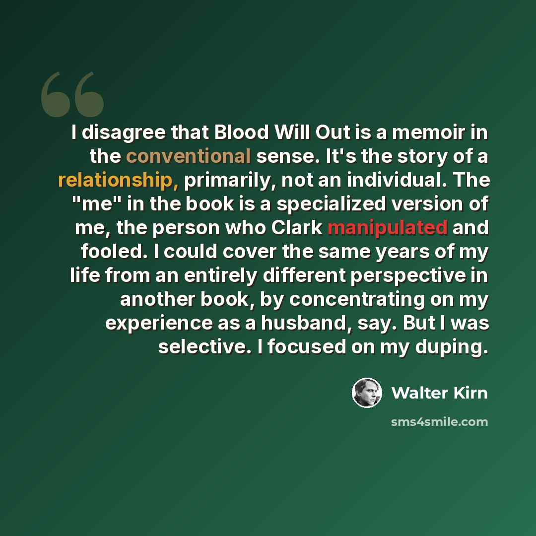 “I disagree that Blood Will Out is a memoir in the conventional sense. It's the story of a relationship, primarily, not an individual. The "me" in the book is a specialized version of me, the person who Clark manipulated and fooled. I could cover the same years of my life from an entirely different…” quote by Walter Kirn