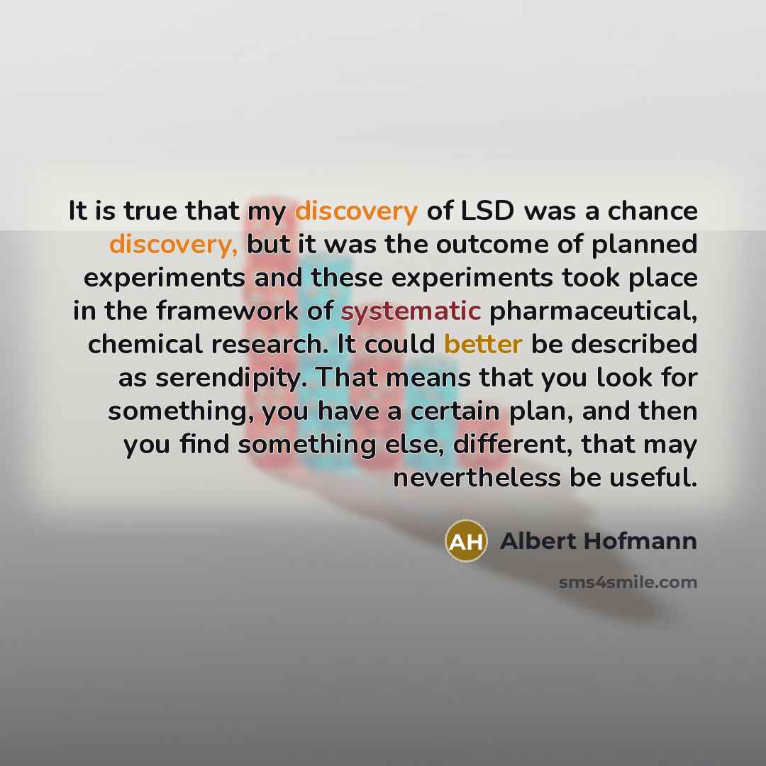 “It is true that my discovery of LSD was a chance discovery, but it was the outcome of planned experiments and these experiments took place in the framework of systematic pharmaceutical, chemical research. It could better be described as serendipity. That means that you look for something, you have…” quote by Albert Hofmann