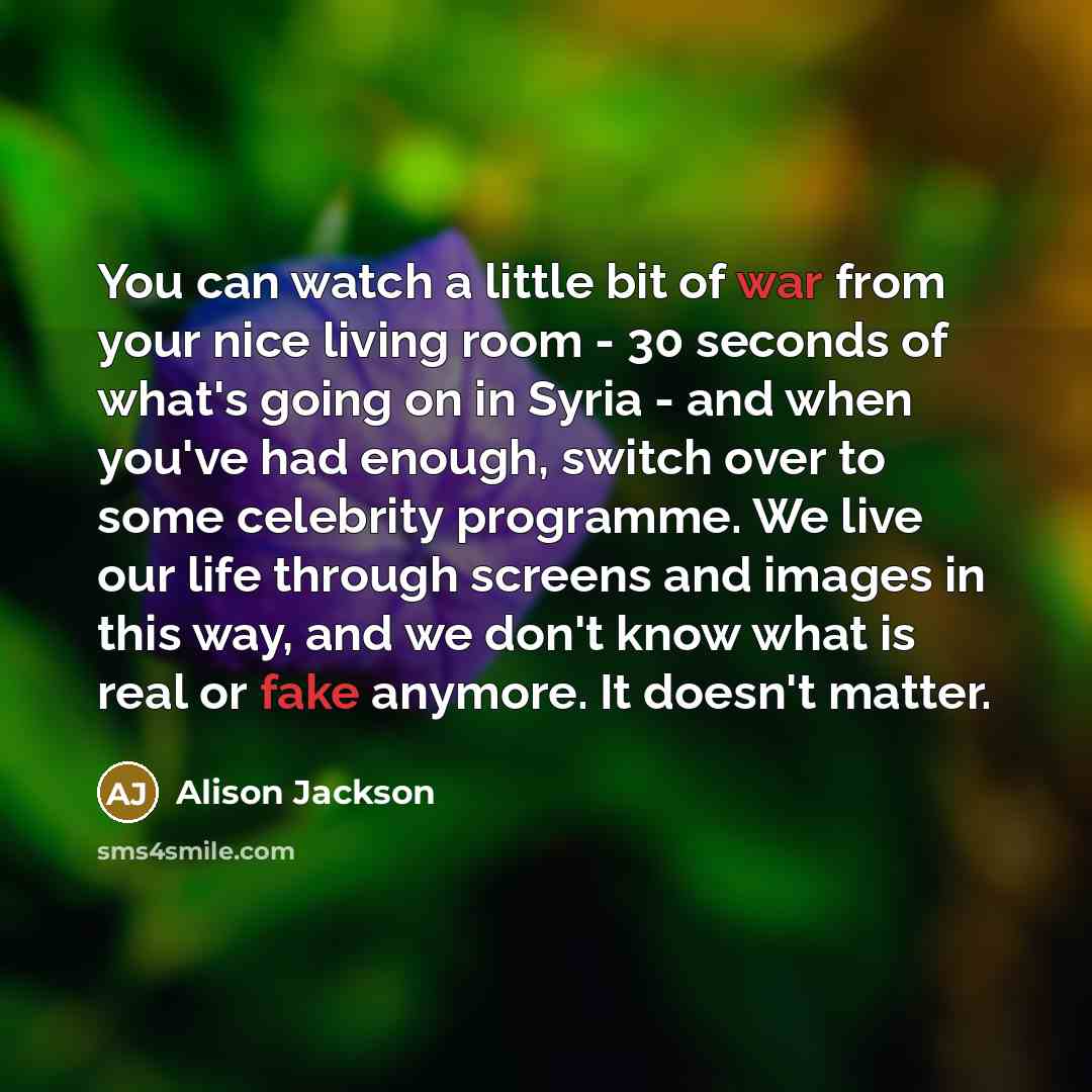 “You can watch a little bit of war from your nice living room - 30 seconds of what's going on in Syria - and when you've had enough, switch over to some celebrity programme. We live our life through screens and images in this way, and we don't know what is real or fake anymore. It doesn't matter.” quote by Alison Jackson