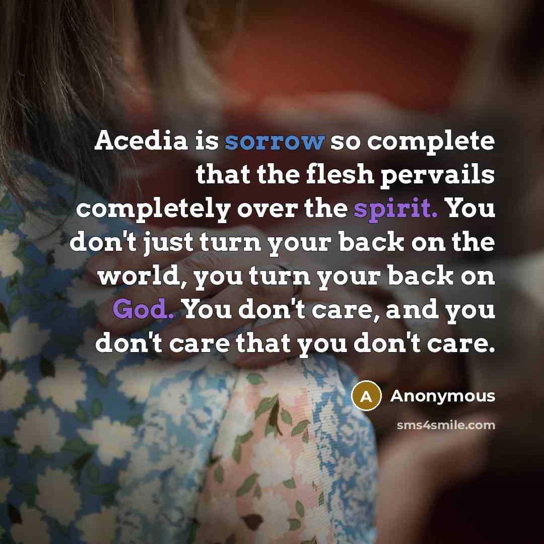“Acedia is sorrow so complete that the flesh pervails completely over the spirit. You don't just turn your back on the world, you turn your back on God. You don't care, and you don't care that you don't care.” quote by Anonymous