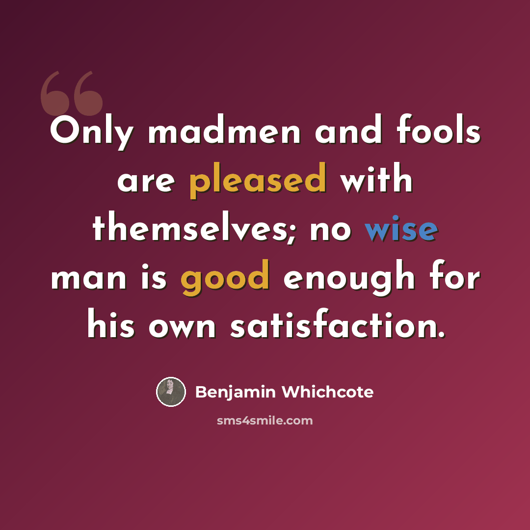 “Only madmen and fools are pleased with themselves; no wise man is good enough for his own satisfaction.” quote by Benjamin Whichcote