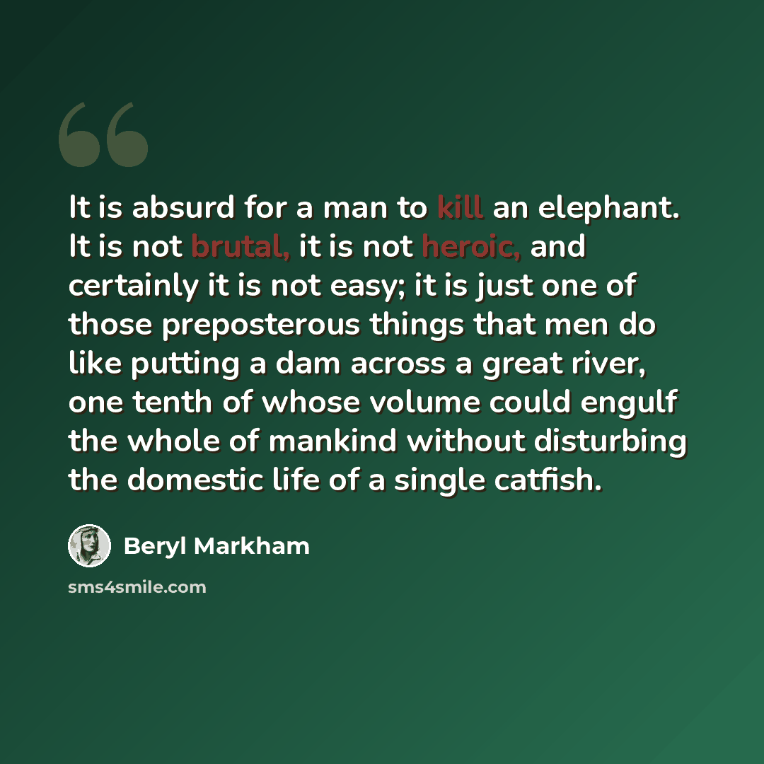 “It is absurd for a man to kill an elephant. It is not brutal, it is not heroic, and certainly it is not easy; it is just one of those preposterous things that men do like putting a dam across a great river, one tenth of whose volume could engulf the whole of mankind without disturbing the domestic…” quote by Beryl Markham